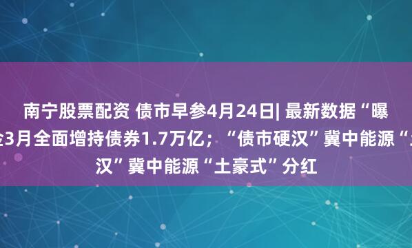 南宁股票配资 债市早参4月24日| 最新数据“曝光”广义基金3月全面增持债券1.7万亿；“债市硬汉”冀中能源“土豪式”分红
