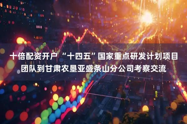 十倍配资开户 “十四五”国家重点研发计划项目团队到甘肃农垦亚盛条山分公司考察交流