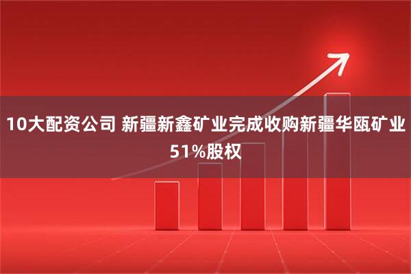10大配资公司 新疆新鑫矿业完成收购新疆华瓯矿业51%股权