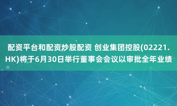 配资平台和配资炒股配资 创业集团控股(02221.HK)将于6月30日举行董事会会议以审批全年业绩