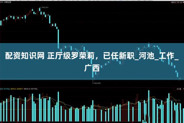 配资知识网 正厅级罗荣莉，已任新职_河池_工作_广西