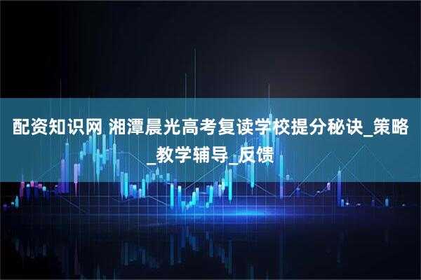 配资知识网 湘潭晨光高考复读学校提分秘诀_策略_教学辅导_反馈