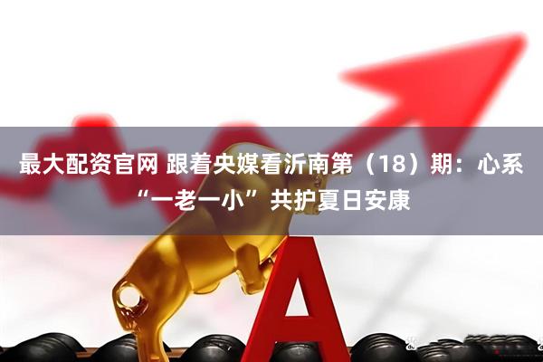 最大配资官网 跟着央媒看沂南第（18）期：心系“一老一小” 共护夏日安康