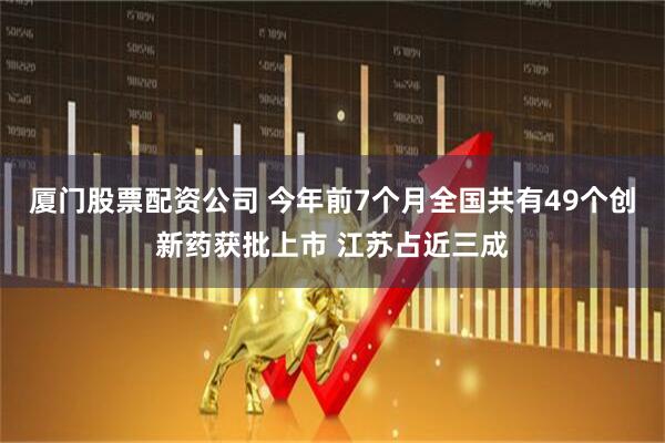 厦门股票配资公司 今年前7个月全国共有49个创新药获批上市 江苏占近三成