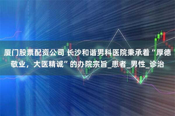 厦门股票配资公司 长沙和谐男科医院秉承着“厚德敬业，大医精诚”的办院宗旨_患者_男性_诊治