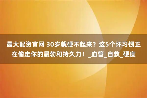 最大配资官网 30岁就硬不起来？这5个坏习惯正在偷走你的晨勃和持久力！_血管_自救_硬度