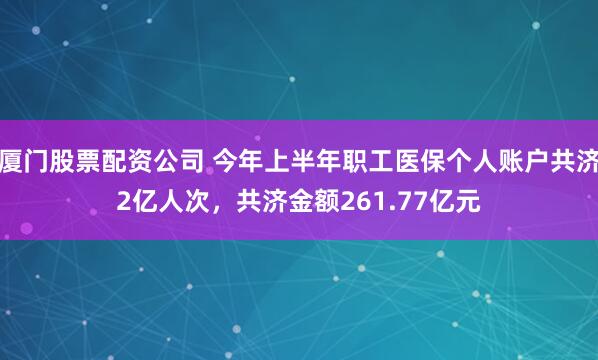 厦门股票配资公司 今年上半年职工医保个人账户共济2亿人次，共济金额261.77亿元