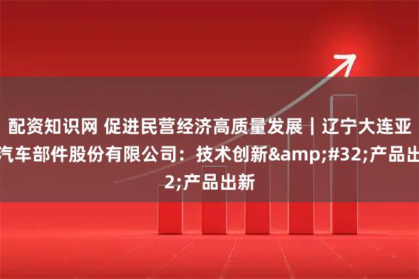配资知识网 促进民营经济高质量发展｜辽宁大连亚明汽车部件股份有限公司：技术创新 产品出新