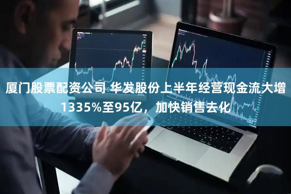 厦门股票配资公司 华发股份上半年经营现金流大增1335%至95亿，加快销售去化