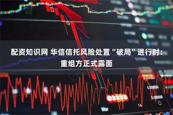 配资知识网 华信信托风险处置“破局”进行时：重组方正式露面