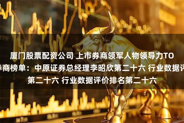 厦门股票配资公司 上市券商领军人物领导力TOP榜丨成长发展券商榜单：中原证券总经理李昭欣第二十六 行业数据评价排名第二十六
