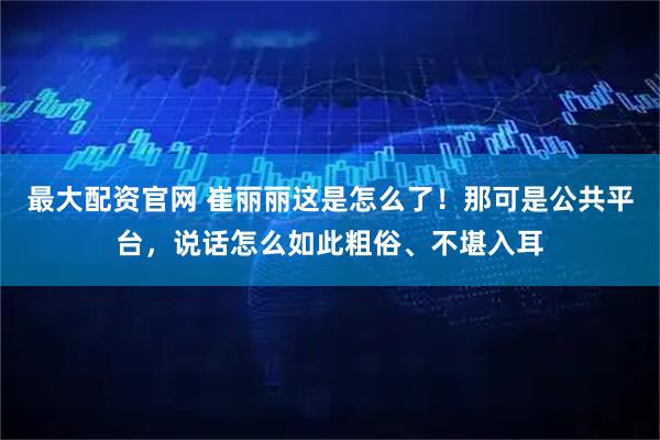 最大配资官网 崔丽丽这是怎么了！那可是公共平台，说话怎么如此粗俗、不堪入耳