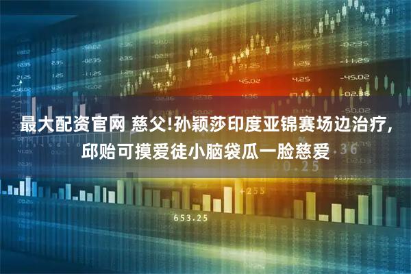 最大配资官网 慈父!孙颖莎印度亚锦赛场边治疗,邱贻可摸爱徒小脑袋瓜一脸慈爱