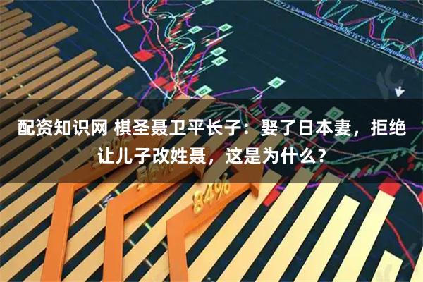 配资知识网 棋圣聂卫平长子：娶了日本妻，拒绝让儿子改姓聂，这是为什么？