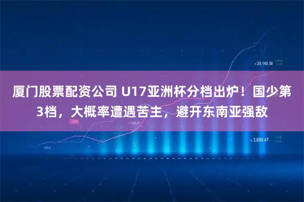 厦门股票配资公司 U17亚洲杯分档出炉！国少第3档，大概率遭遇苦主，避开东南亚强敌