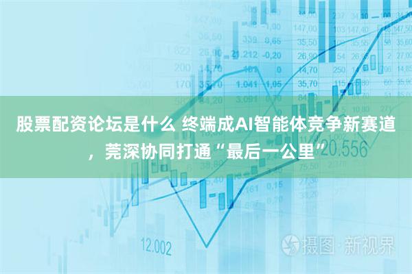 股票配资论坛是什么 终端成AI智能体竞争新赛道，莞深协同打通“最后一公里”