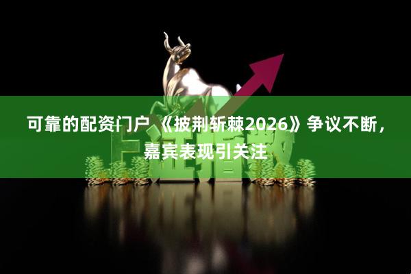 可靠的配资门户 《披荆斩棘2026》争议不断，嘉宾表现引关注