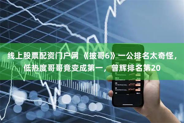 线上股票配资门户网 《披哥6》一公排名太奇怪，低热度哥哥竟变成第一，曾辉排名第20